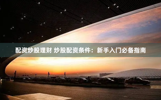 配资炒股理财 炒股配资条件：新手入门必备指南