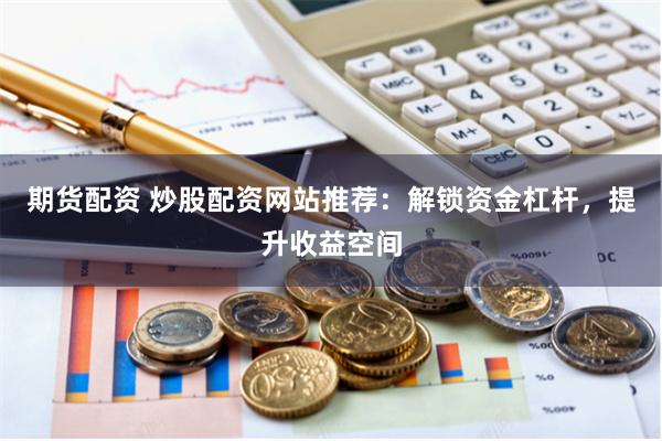 期货配资 炒股配资网站推荐：解锁资金杠杆，提升收益空间