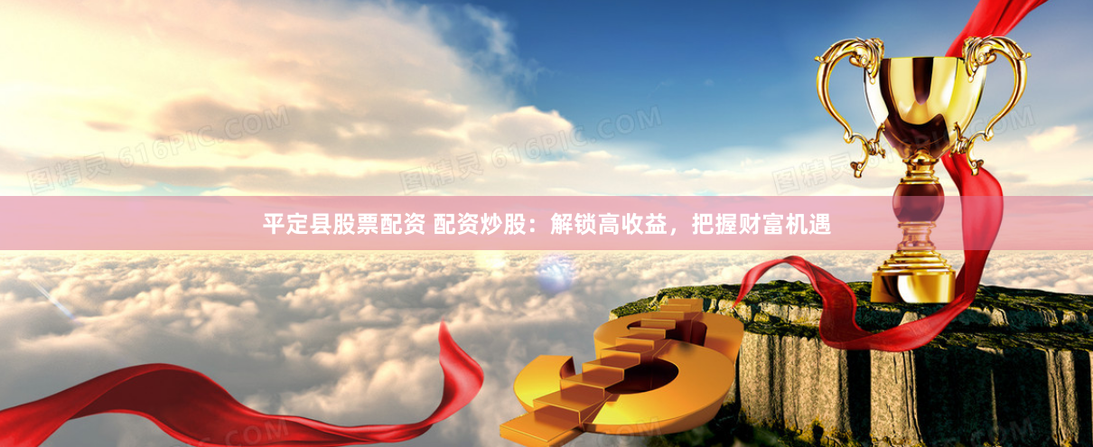 平定县股票配资 配资炒股：解锁高收益，把握财富机遇