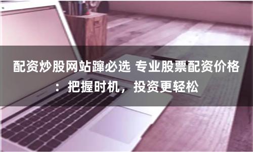 配资炒股网站蹿必选 专业股票配资价格：把握时机，投资更轻松