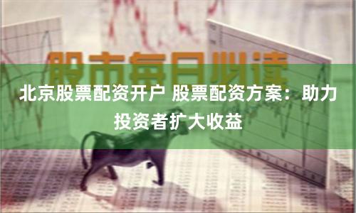 北京股票配资开户 股票配资方案：助力投资者扩大收益