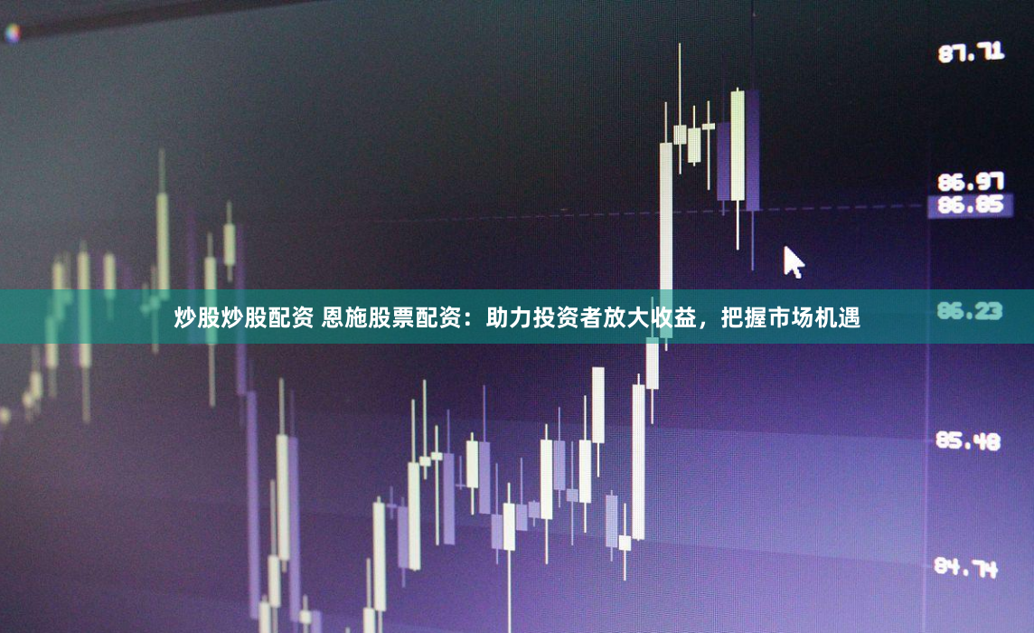 炒股炒股配资 恩施股票配资：助力投资者放大收益，把握市场机遇