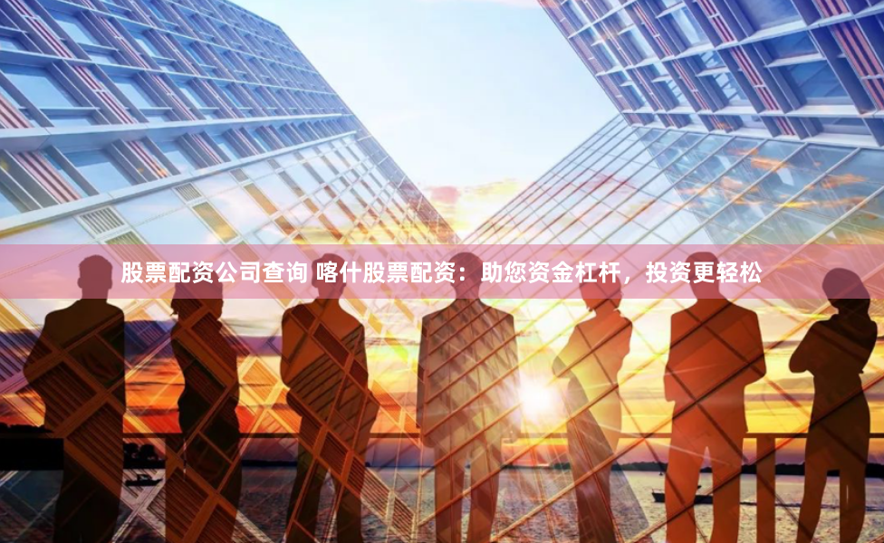 股票配资公司查询 喀什股票配资：助您资金杠杆，投资更轻松