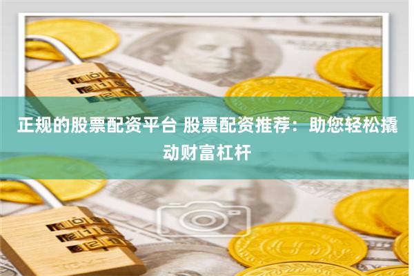 正规的股票配资平台 股票配资推荐：助您轻松撬动财富杠杆