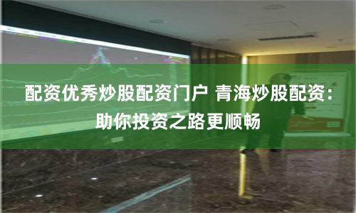 配资优秀炒股配资门户 青海炒股配资：助你投资之路更顺畅